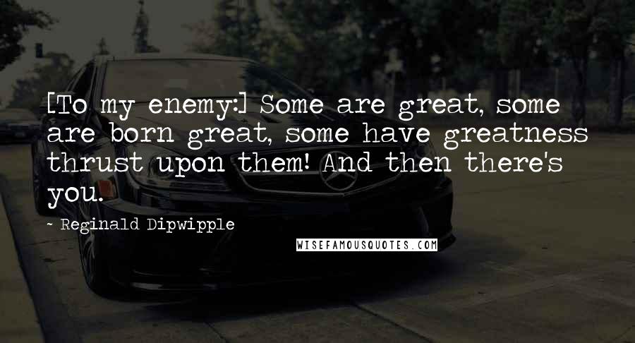 Reginald Dipwipple Quotes: [To my enemy:] Some are great, some are born great, some have greatness thrust upon them! And then there's you.