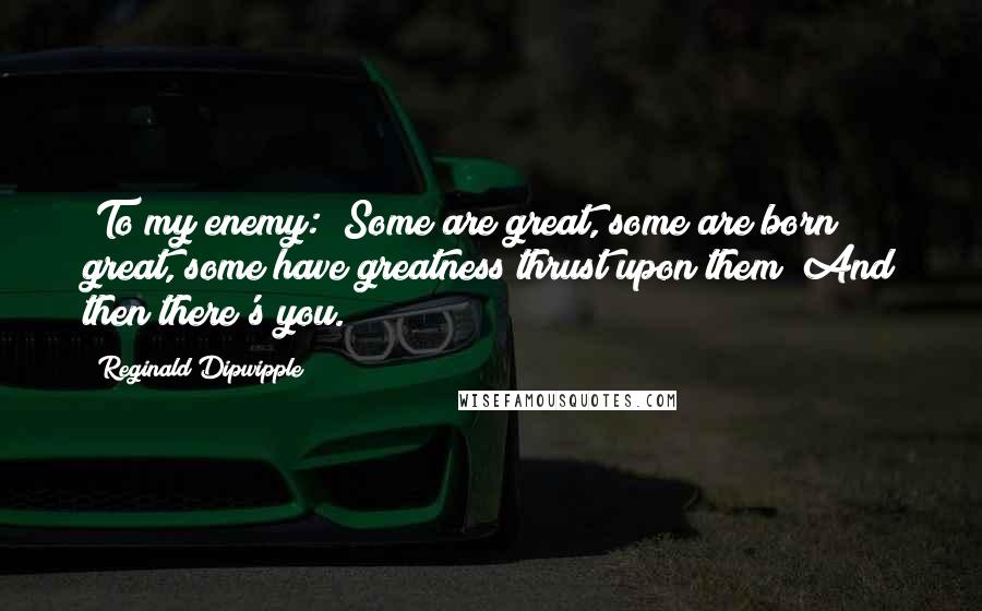 Reginald Dipwipple Quotes: [To my enemy:] Some are great, some are born great, some have greatness thrust upon them! And then there's you.