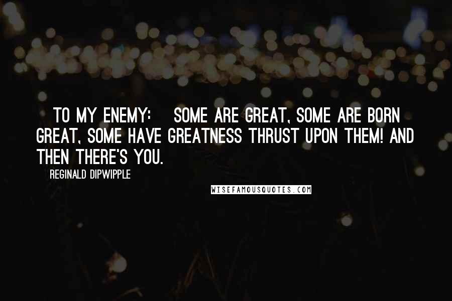 Reginald Dipwipple Quotes: [To my enemy:] Some are great, some are born great, some have greatness thrust upon them! And then there's you.