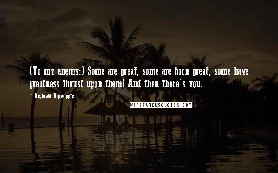 Reginald Dipwipple Quotes: [To my enemy:] Some are great, some are born great, some have greatness thrust upon them! And then there's you.