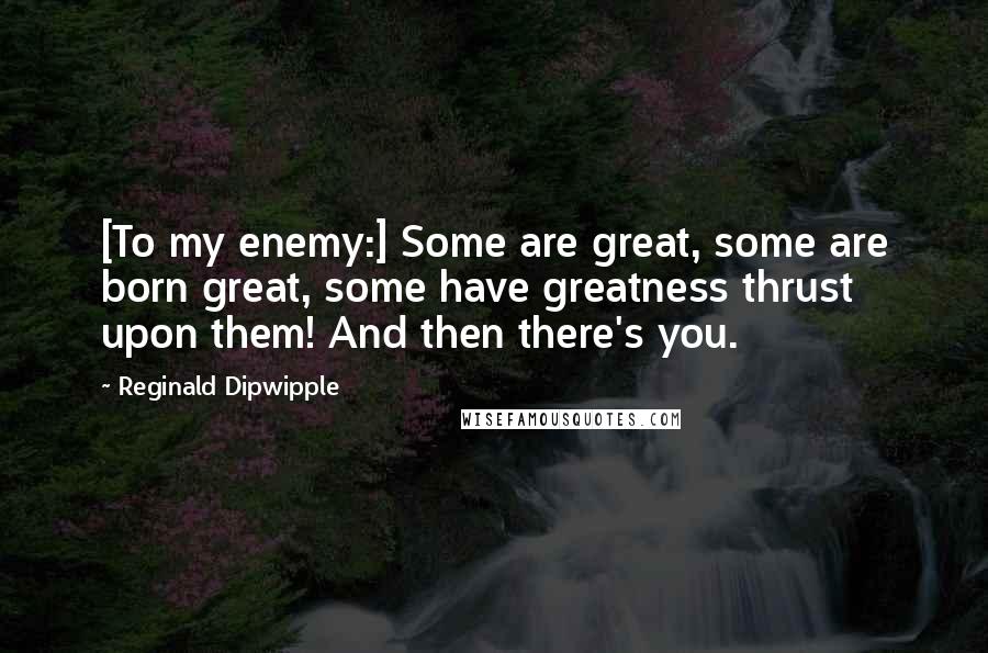 Reginald Dipwipple Quotes: [To my enemy:] Some are great, some are born great, some have greatness thrust upon them! And then there's you.