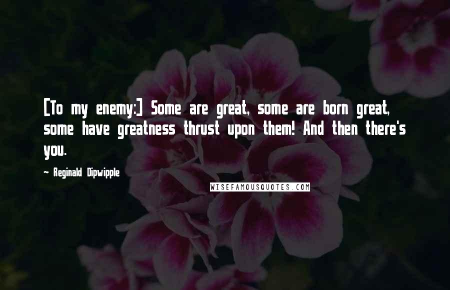 Reginald Dipwipple Quotes: [To my enemy:] Some are great, some are born great, some have greatness thrust upon them! And then there's you.