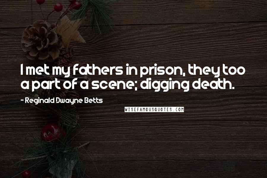 Reginald Dwayne Betts Quotes: I met my fathers in prison, they too a part of a scene; digging death.