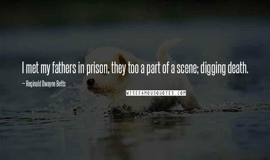 Reginald Dwayne Betts Quotes: I met my fathers in prison, they too a part of a scene; digging death.