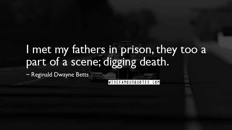 Reginald Dwayne Betts Quotes: I met my fathers in prison, they too a part of a scene; digging death.