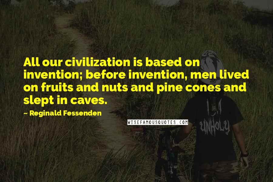 Reginald Fessenden Quotes: All our civilization is based on invention; before invention, men lived on fruits and nuts and pine cones and slept in caves.