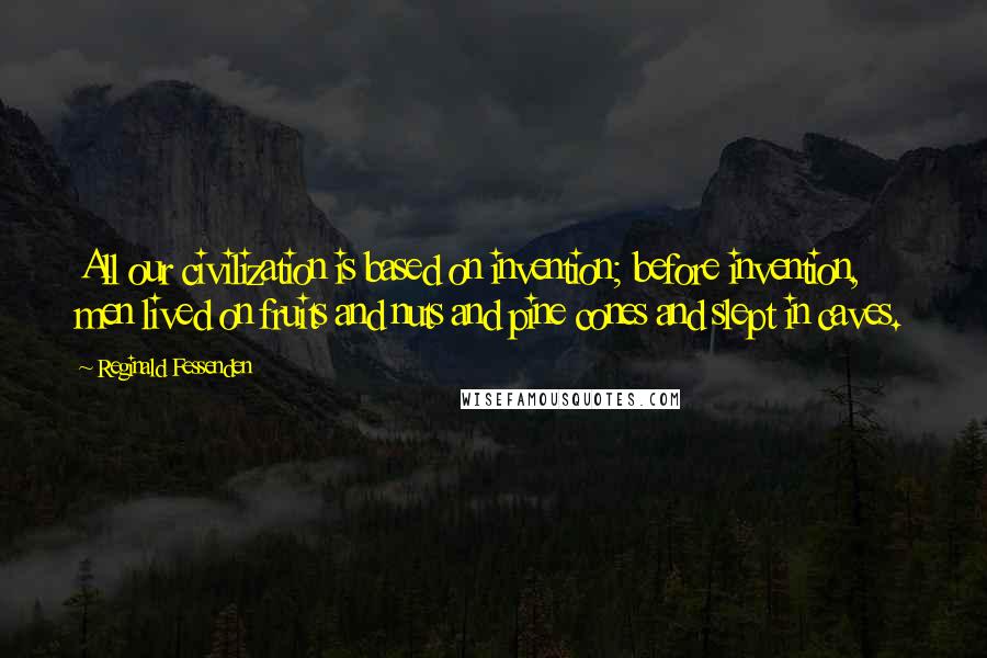 Reginald Fessenden Quotes: All our civilization is based on invention; before invention, men lived on fruits and nuts and pine cones and slept in caves.