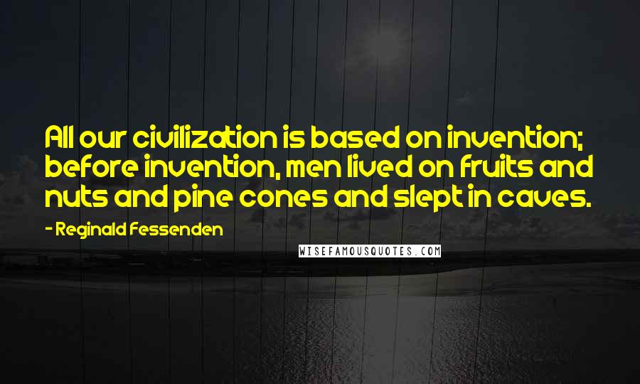 Reginald Fessenden Quotes: All our civilization is based on invention; before invention, men lived on fruits and nuts and pine cones and slept in caves.