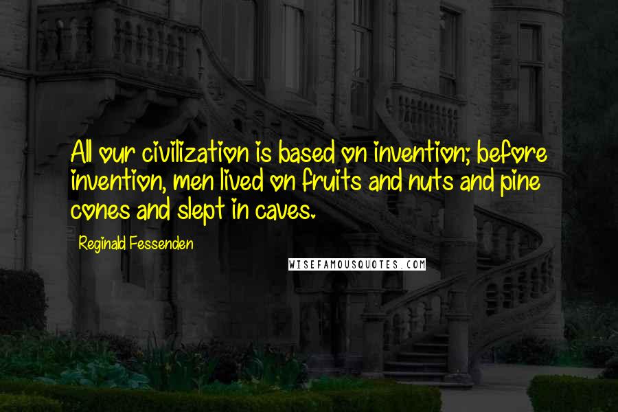 Reginald Fessenden Quotes: All our civilization is based on invention; before invention, men lived on fruits and nuts and pine cones and slept in caves.