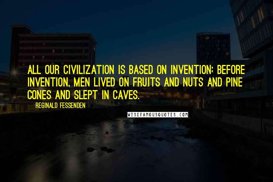 Reginald Fessenden Quotes: All our civilization is based on invention; before invention, men lived on fruits and nuts and pine cones and slept in caves.