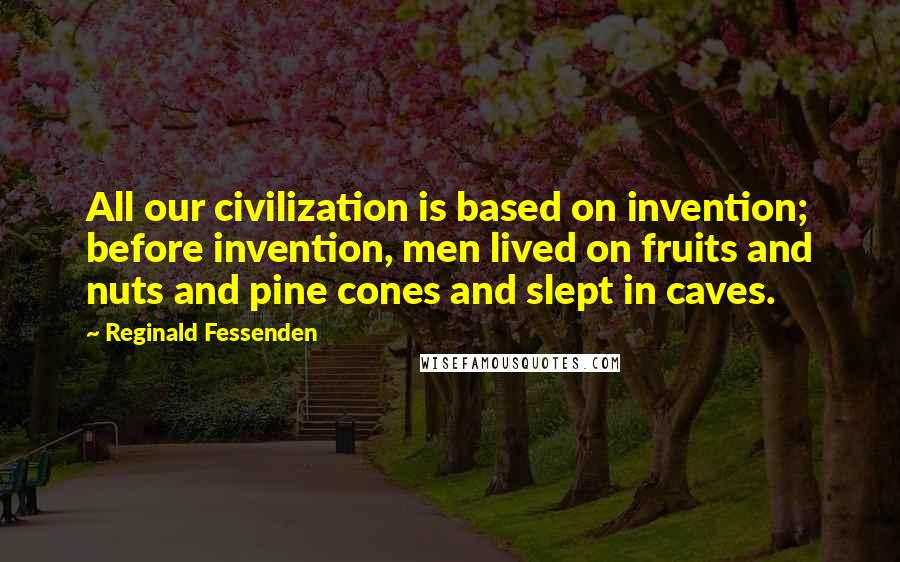 Reginald Fessenden Quotes: All our civilization is based on invention; before invention, men lived on fruits and nuts and pine cones and slept in caves.