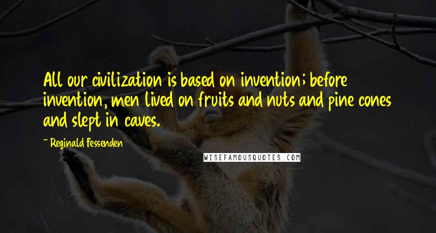 Reginald Fessenden Quotes: All our civilization is based on invention; before invention, men lived on fruits and nuts and pine cones and slept in caves.