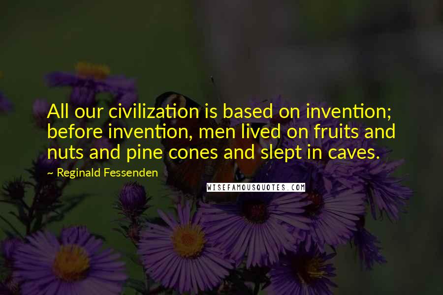 Reginald Fessenden Quotes: All our civilization is based on invention; before invention, men lived on fruits and nuts and pine cones and slept in caves.