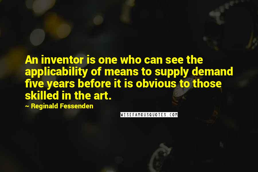 Reginald Fessenden Quotes: An inventor is one who can see the applicability of means to supply demand five years before it is obvious to those skilled in the art.