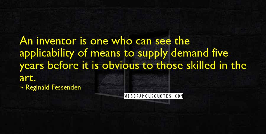 Reginald Fessenden Quotes: An inventor is one who can see the applicability of means to supply demand five years before it is obvious to those skilled in the art.
