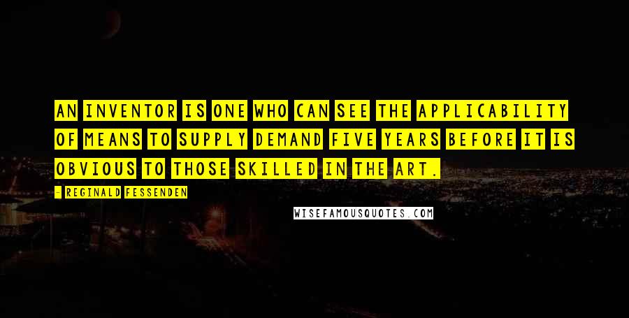 Reginald Fessenden Quotes: An inventor is one who can see the applicability of means to supply demand five years before it is obvious to those skilled in the art.