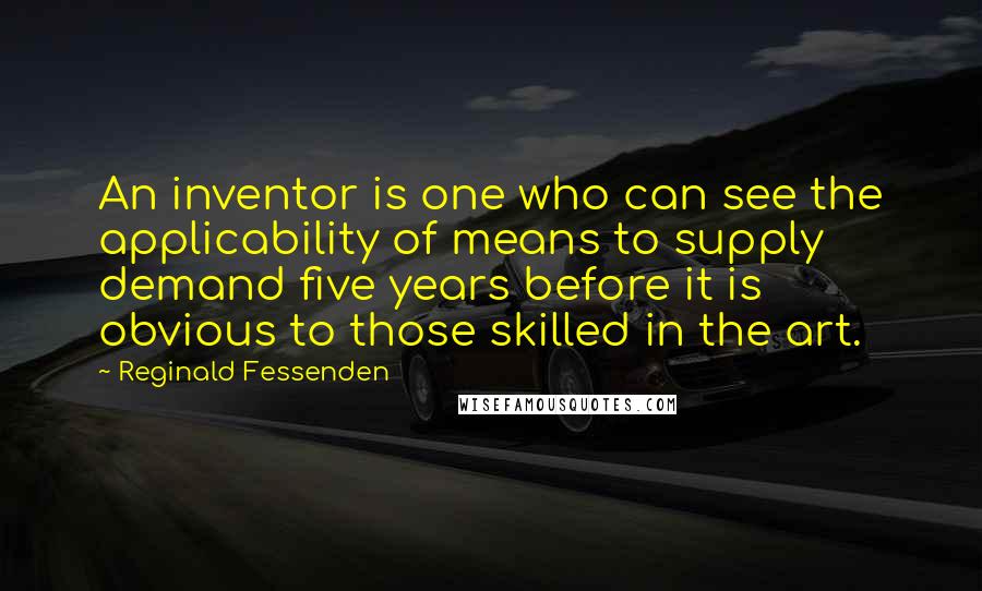 Reginald Fessenden Quotes: An inventor is one who can see the applicability of means to supply demand five years before it is obvious to those skilled in the art.