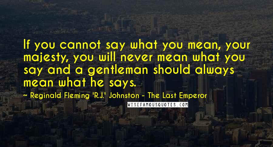 Reginald Fleming 'R.J.' Johnston - The Last Emperor Quotes: If you cannot say what you mean, your majesty, you will never mean what you say and a gentleman should always mean what he says.