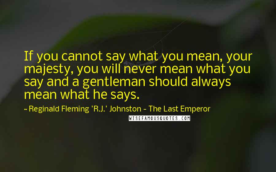 Reginald Fleming 'R.J.' Johnston - The Last Emperor Quotes: If you cannot say what you mean, your majesty, you will never mean what you say and a gentleman should always mean what he says.