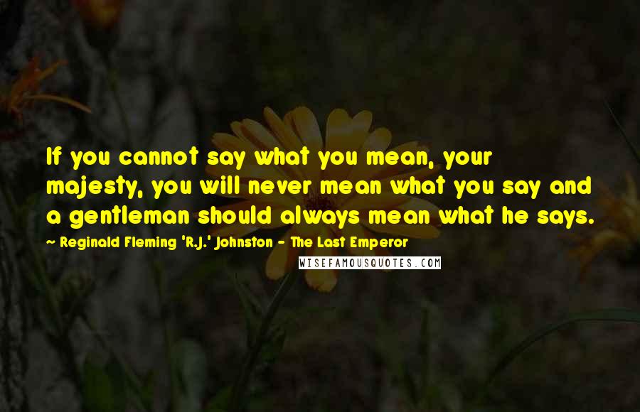 Reginald Fleming 'R.J.' Johnston - The Last Emperor Quotes: If you cannot say what you mean, your majesty, you will never mean what you say and a gentleman should always mean what he says.