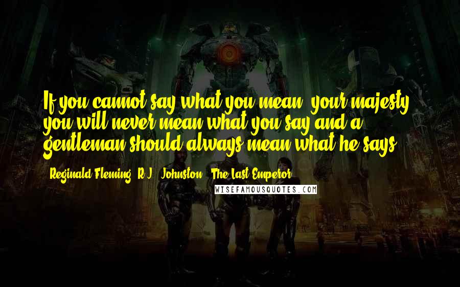 Reginald Fleming 'R.J.' Johnston - The Last Emperor Quotes: If you cannot say what you mean, your majesty, you will never mean what you say and a gentleman should always mean what he says.