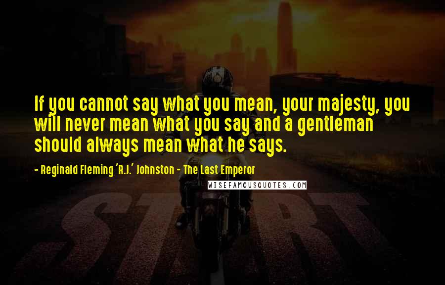 Reginald Fleming 'R.J.' Johnston - The Last Emperor Quotes: If you cannot say what you mean, your majesty, you will never mean what you say and a gentleman should always mean what he says.