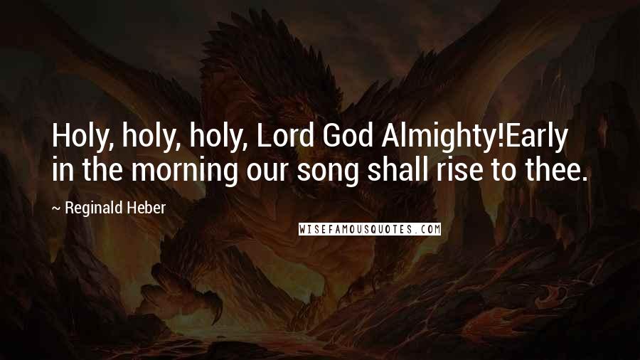 Reginald Heber Quotes: Holy, holy, holy, Lord God Almighty!Early in the morning our song shall rise to thee.
