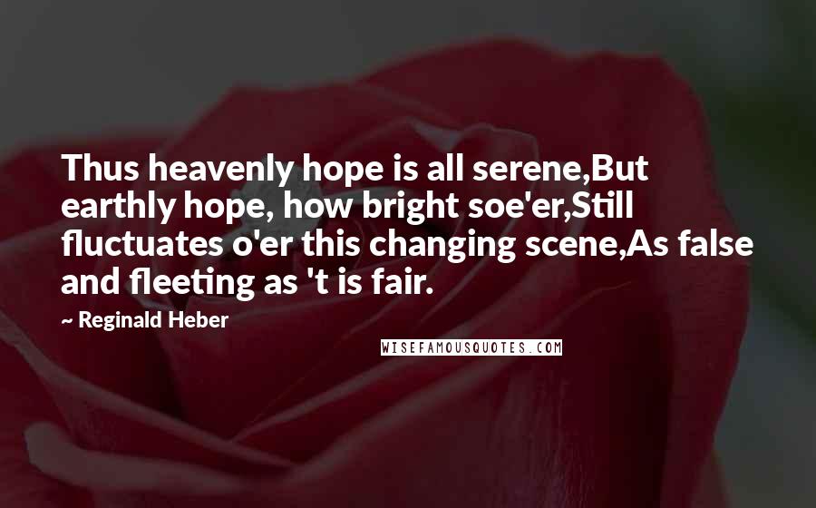 Reginald Heber Quotes: Thus heavenly hope is all serene,But earthly hope, how bright soe'er,Still fluctuates o'er this changing scene,As false and fleeting as 't is fair.