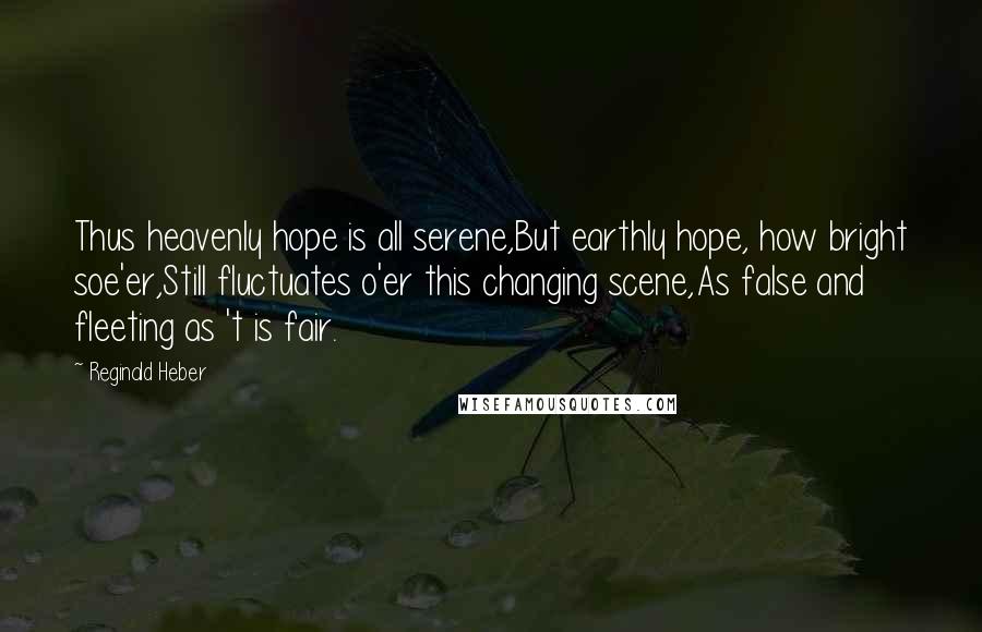 Reginald Heber Quotes: Thus heavenly hope is all serene,But earthly hope, how bright soe'er,Still fluctuates o'er this changing scene,As false and fleeting as 't is fair.