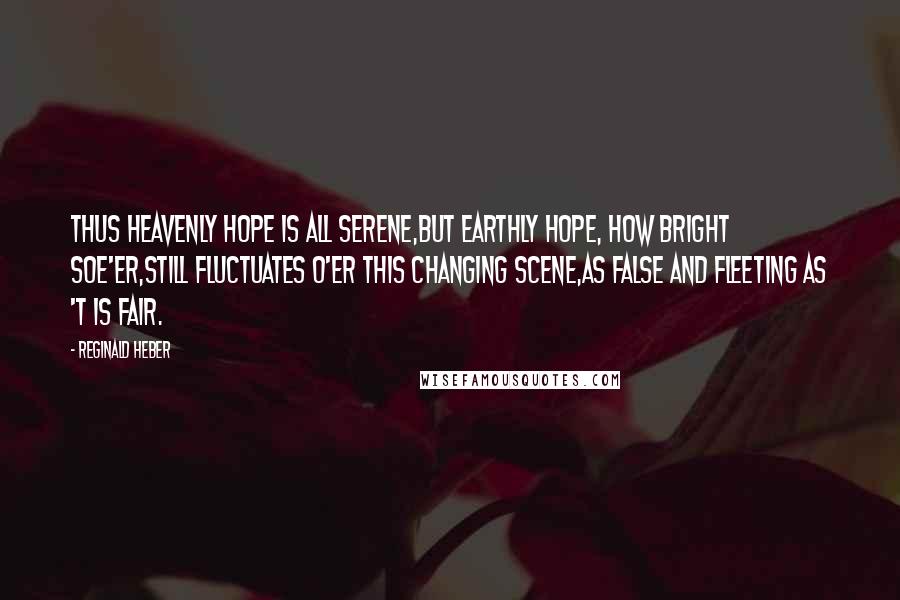 Reginald Heber Quotes: Thus heavenly hope is all serene,But earthly hope, how bright soe'er,Still fluctuates o'er this changing scene,As false and fleeting as 't is fair.