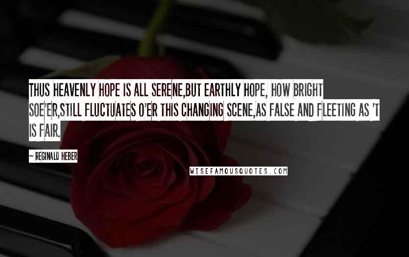Reginald Heber Quotes: Thus heavenly hope is all serene,But earthly hope, how bright soe'er,Still fluctuates o'er this changing scene,As false and fleeting as 't is fair.