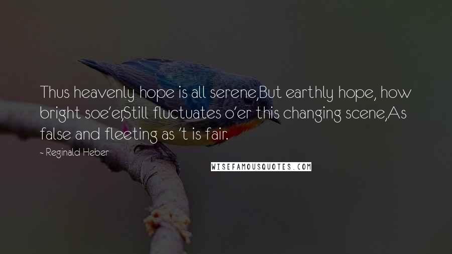 Reginald Heber Quotes: Thus heavenly hope is all serene,But earthly hope, how bright soe'er,Still fluctuates o'er this changing scene,As false and fleeting as 't is fair.