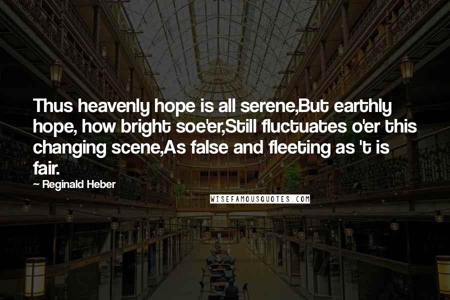 Reginald Heber Quotes: Thus heavenly hope is all serene,But earthly hope, how bright soe'er,Still fluctuates o'er this changing scene,As false and fleeting as 't is fair.