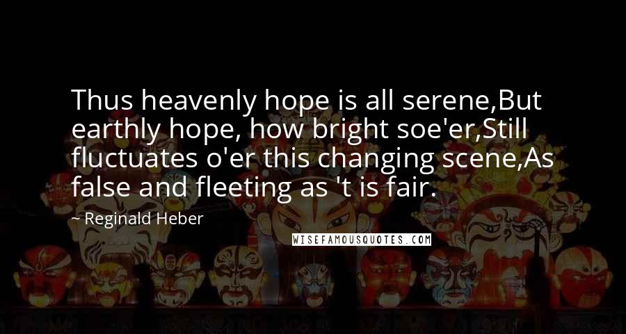 Reginald Heber Quotes: Thus heavenly hope is all serene,But earthly hope, how bright soe'er,Still fluctuates o'er this changing scene,As false and fleeting as 't is fair.