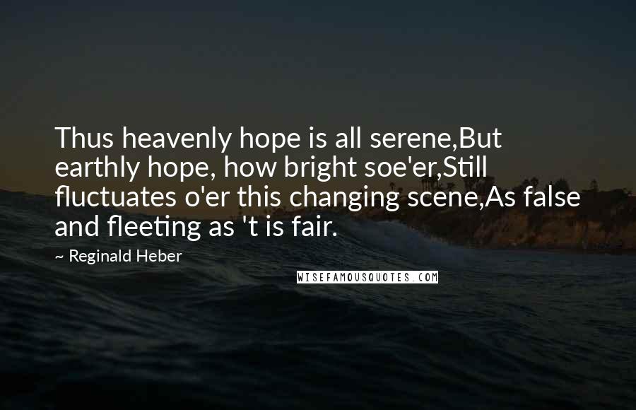 Reginald Heber Quotes: Thus heavenly hope is all serene,But earthly hope, how bright soe'er,Still fluctuates o'er this changing scene,As false and fleeting as 't is fair.