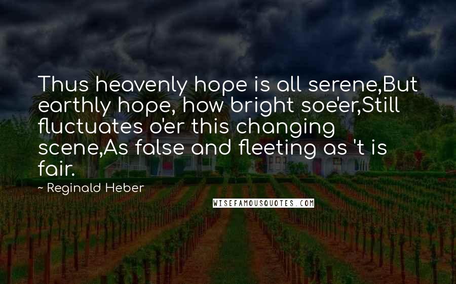 Reginald Heber Quotes: Thus heavenly hope is all serene,But earthly hope, how bright soe'er,Still fluctuates o'er this changing scene,As false and fleeting as 't is fair.