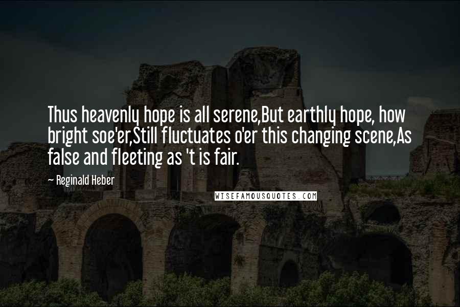 Reginald Heber Quotes: Thus heavenly hope is all serene,But earthly hope, how bright soe'er,Still fluctuates o'er this changing scene,As false and fleeting as 't is fair.