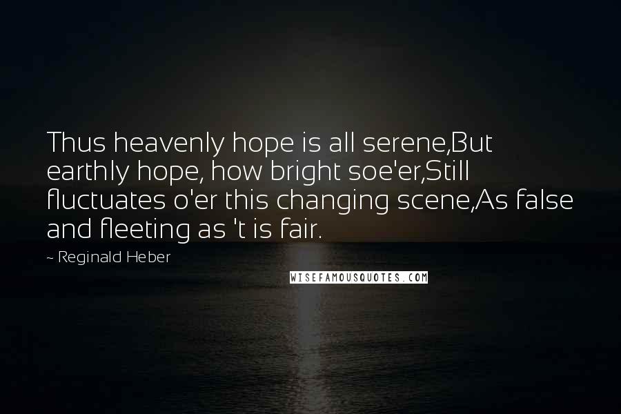 Reginald Heber Quotes: Thus heavenly hope is all serene,But earthly hope, how bright soe'er,Still fluctuates o'er this changing scene,As false and fleeting as 't is fair.