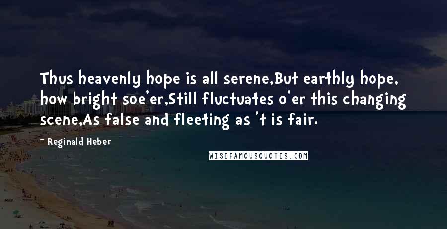 Reginald Heber Quotes: Thus heavenly hope is all serene,But earthly hope, how bright soe'er,Still fluctuates o'er this changing scene,As false and fleeting as 't is fair.