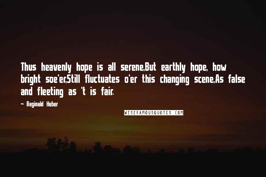 Reginald Heber Quotes: Thus heavenly hope is all serene,But earthly hope, how bright soe'er,Still fluctuates o'er this changing scene,As false and fleeting as 't is fair.