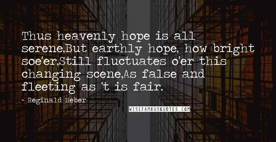 Reginald Heber Quotes: Thus heavenly hope is all serene,But earthly hope, how bright soe'er,Still fluctuates o'er this changing scene,As false and fleeting as 't is fair.