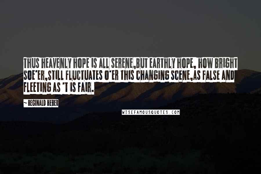 Reginald Heber Quotes: Thus heavenly hope is all serene,But earthly hope, how bright soe'er,Still fluctuates o'er this changing scene,As false and fleeting as 't is fair.