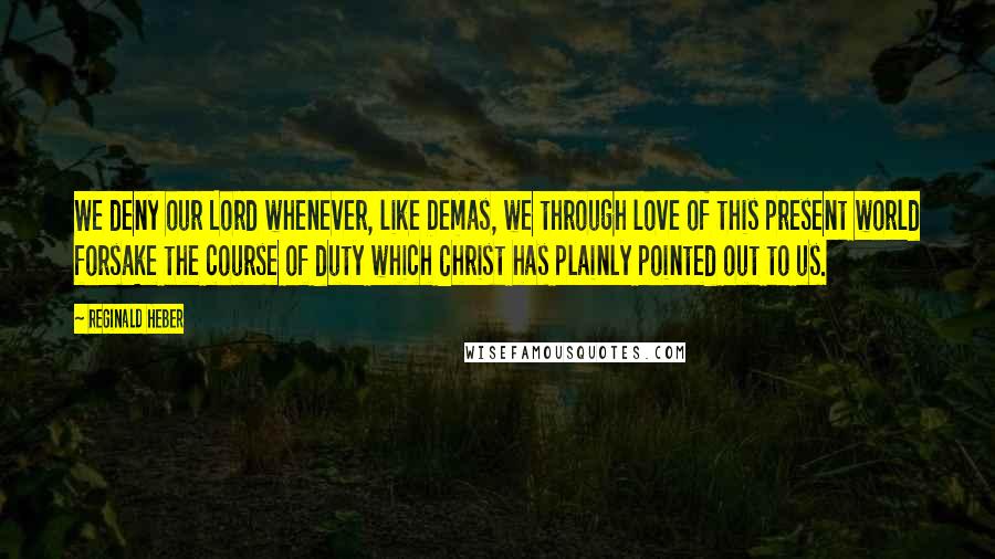 Reginald Heber Quotes: We deny our Lord whenever, like Demas, we through love of this present world forsake the course of duty which Christ has plainly pointed out to us.