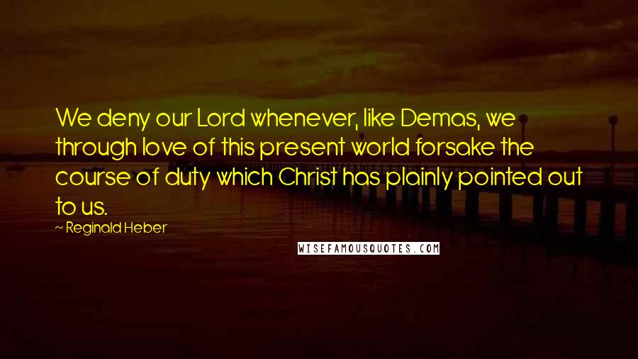 Reginald Heber Quotes: We deny our Lord whenever, like Demas, we through love of this present world forsake the course of duty which Christ has plainly pointed out to us.