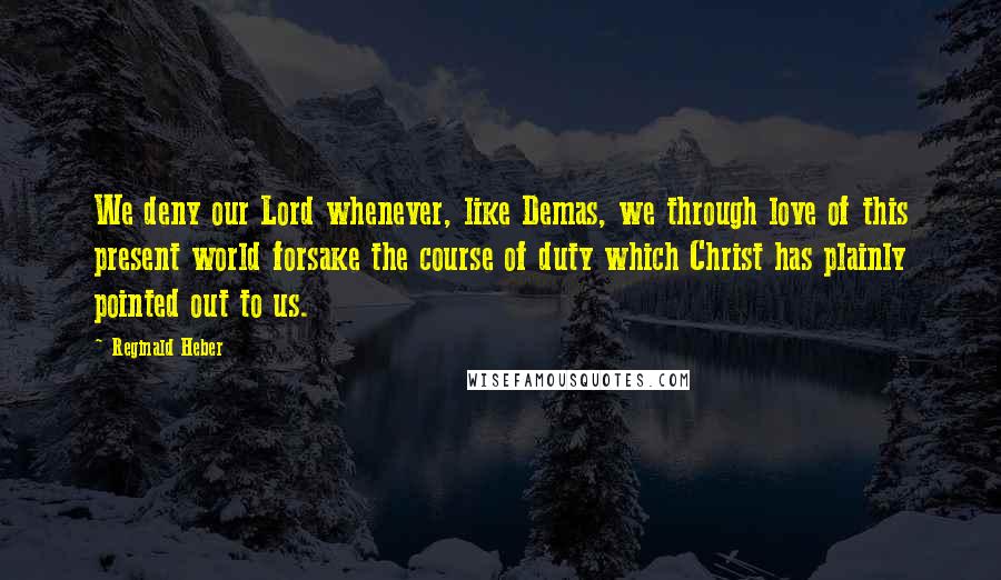 Reginald Heber Quotes: We deny our Lord whenever, like Demas, we through love of this present world forsake the course of duty which Christ has plainly pointed out to us.