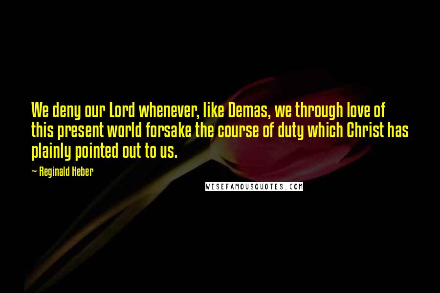 Reginald Heber Quotes: We deny our Lord whenever, like Demas, we through love of this present world forsake the course of duty which Christ has plainly pointed out to us.