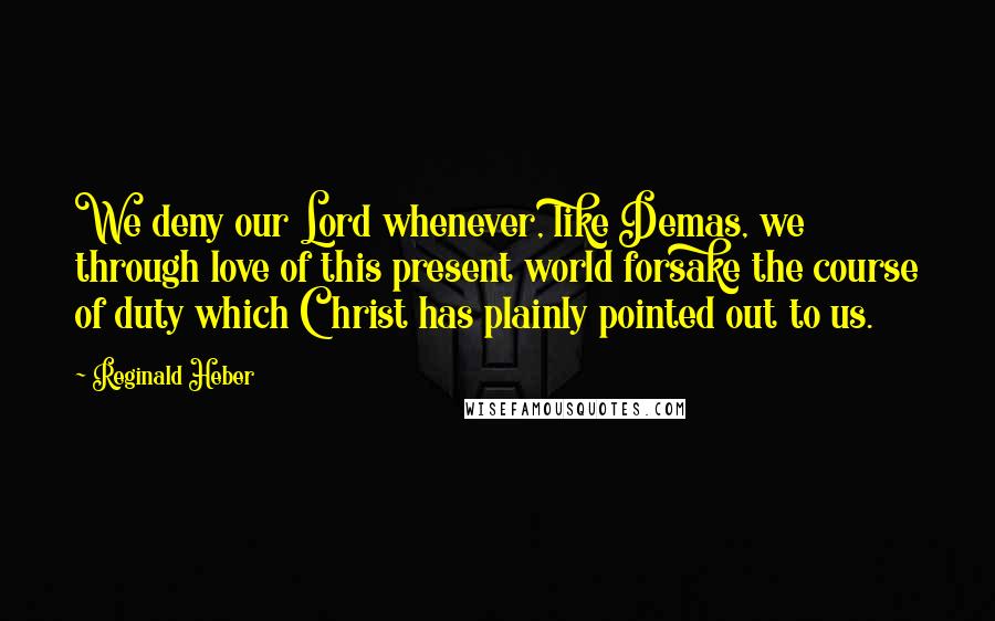 Reginald Heber Quotes: We deny our Lord whenever, like Demas, we through love of this present world forsake the course of duty which Christ has plainly pointed out to us.