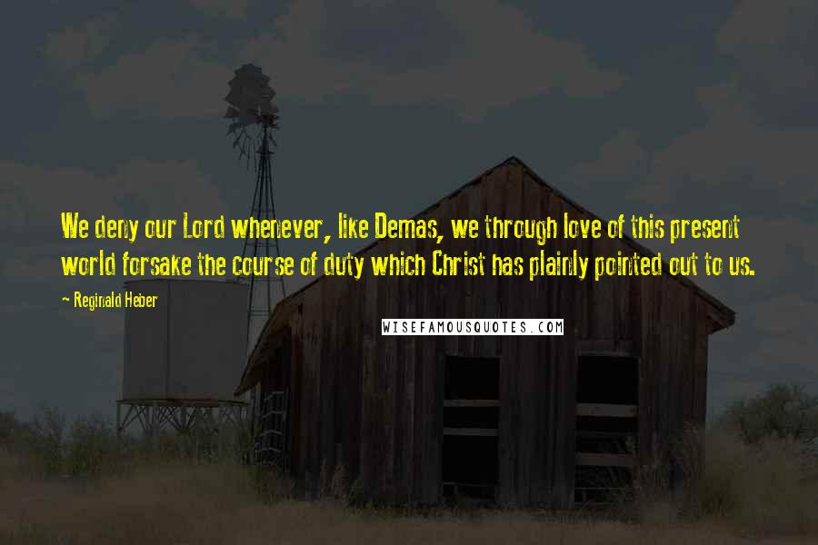 Reginald Heber Quotes: We deny our Lord whenever, like Demas, we through love of this present world forsake the course of duty which Christ has plainly pointed out to us.