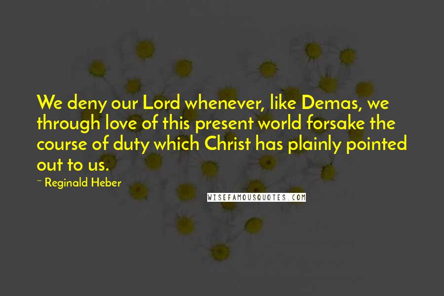 Reginald Heber Quotes: We deny our Lord whenever, like Demas, we through love of this present world forsake the course of duty which Christ has plainly pointed out to us.