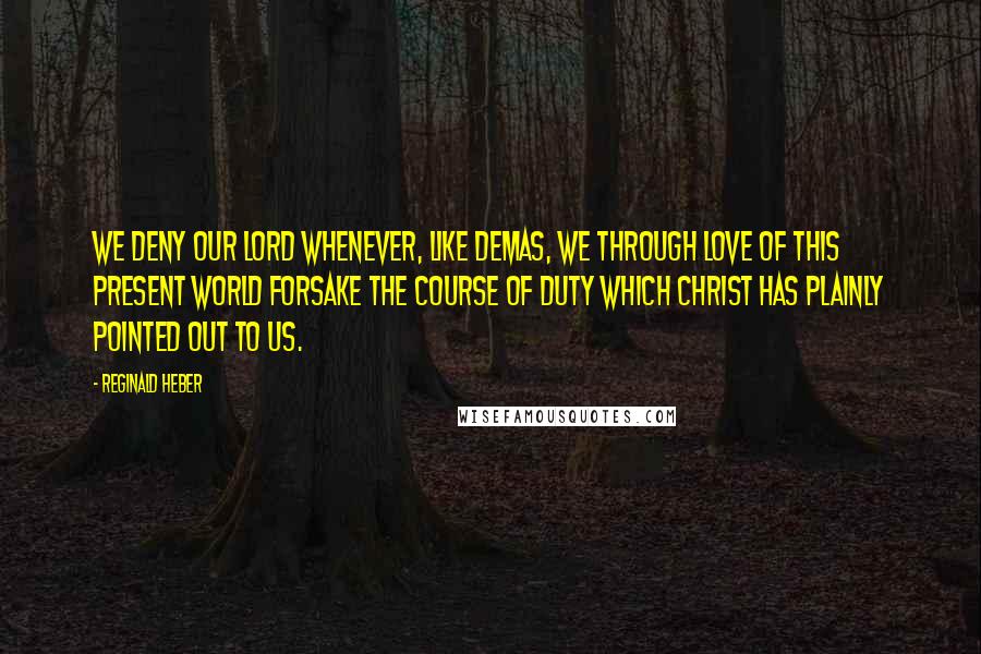 Reginald Heber Quotes: We deny our Lord whenever, like Demas, we through love of this present world forsake the course of duty which Christ has plainly pointed out to us.